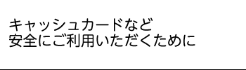 キャッシュカードを安全にお使いいただくため